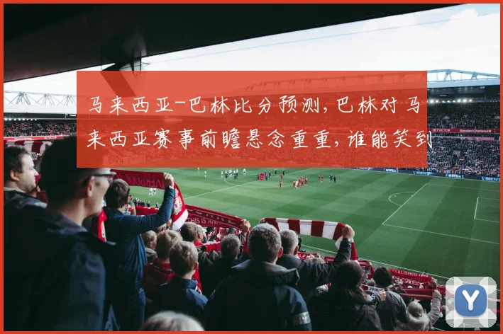 马来西亚-巴林比分预测,巴林对马来西亚赛事前瞻悬念重重,谁能笑到最后