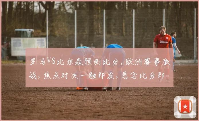 罗马VS比尔森预测比分,欧洲赛事激战,焦点对决一触即发,悬念比分即将揭晓,谁将问鼎巅峰