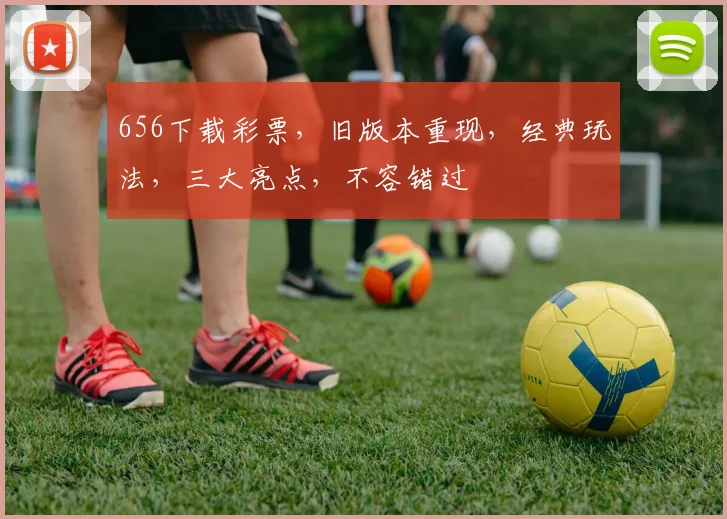 656下载彩票,旧版本重现,经典玩法,三大亮点,不容错过